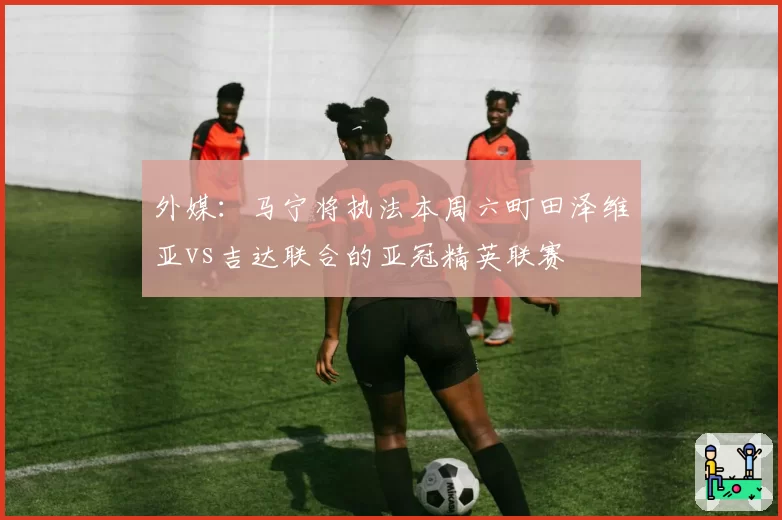 外媒:马宁将执法本周六町田泽维亚vs吉达联合的亚冠精英联赛