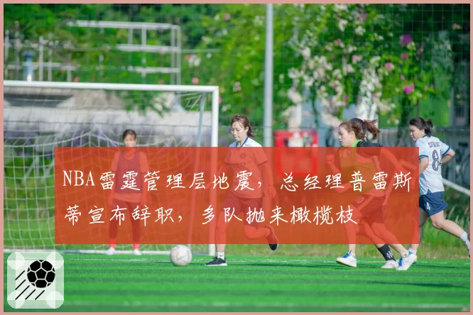NBA雷霆管理层地震，总经理普雷斯蒂宣布辞职，多队抛来橄榄枝