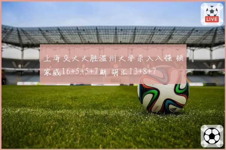 上海交大大胜温州大学杀入八强 顿家威16+5+5+7断 胡汇13+8+7