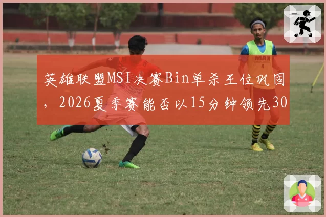 英雄联盟MSI决赛Bin单杀王位巩固，2026夏季赛能否以15分钟领先30刀刷新纪录