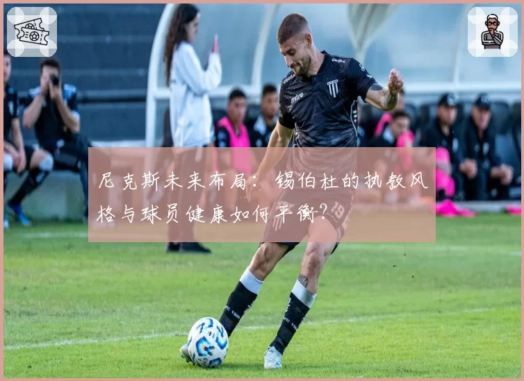 尼克斯未来布局：锡伯杜的执教风格与球员健康如何平衡？