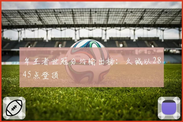 年王者世冠分均输出榜：久诚以2845点登顶