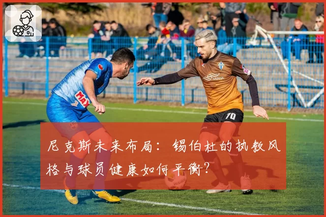 尼克斯未来布局：锡伯杜的执教风格与球员健康如何平衡？
