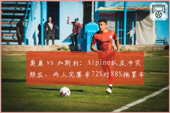 奥康 vs 加斯利:Alpine队友冲突频发,两人完赛率72%对88%拖累车队排名