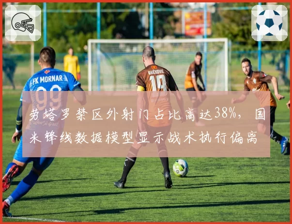 劳塔罗禁区外射门占比高达38%，国米锋线数据模型显示战术执行偏离小因扎吉计划