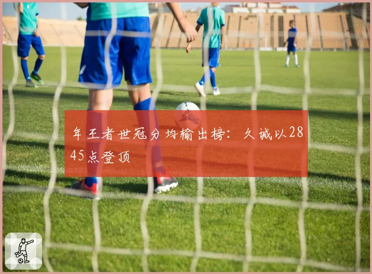 年王者世冠分均输出榜：久诚以2845点登顶