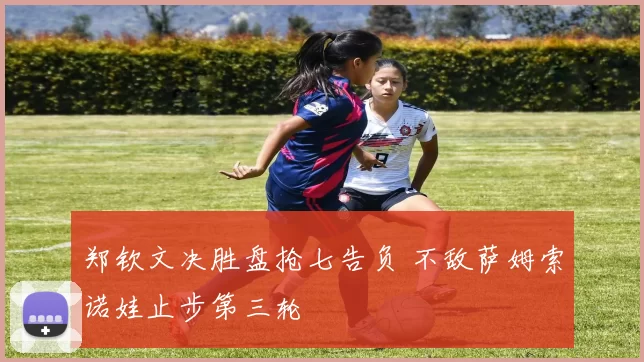郑钦文决胜盘抢七告负 不敌萨姆索诺娃止步第三轮
