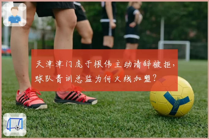 天津津门虎于根伟主动请辞被拒，球队青训总监为何火线加盟？