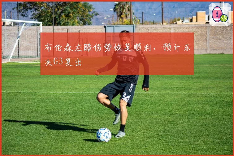 布伦森左膝伤势恢复顺利，预计东决G3复出