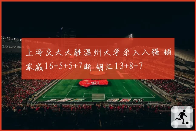 上海交大大胜温州大学杀入八强 顿家威16+5+5+7断 胡汇13+8+7