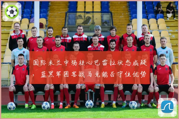 国际米兰中场核心巴雷拉状态成疑，蓝黑军团客战马竞能否守住优势？