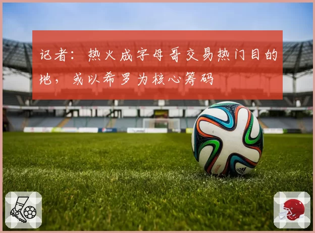 记者：热火成字母哥交易热门目的地，或以希罗为核心筹码
