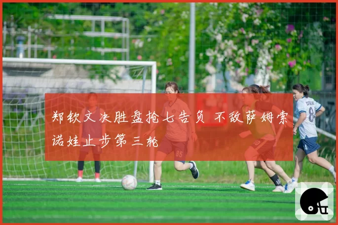 郑钦文决胜盘抢七告负 不敌萨姆索诺娃止步第三轮