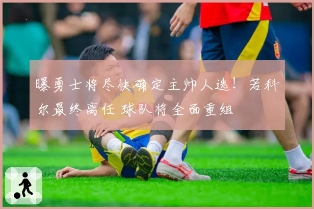 曝勇士将尽快确定主帅人选！若科尔最终离任 球队将全面重组