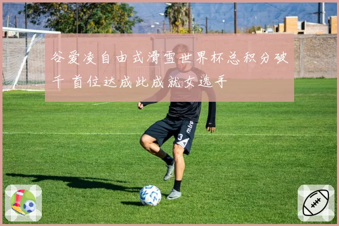 谷爱凌自由式滑雪世界杯总积分破千 首位达成此成就女选手
