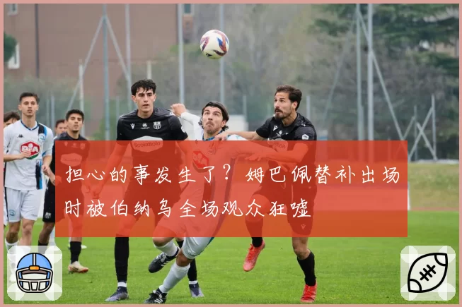 担心的事发生了？姆巴佩替补出场时被伯纳乌全场观众狂嘘