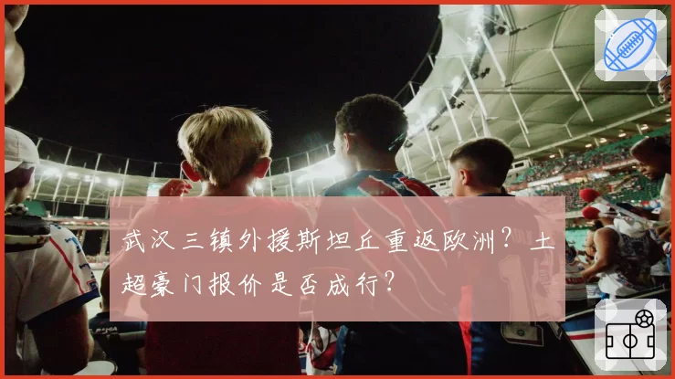 武汉三镇外援斯坦丘重返欧洲?土超豪门报价是否成行?