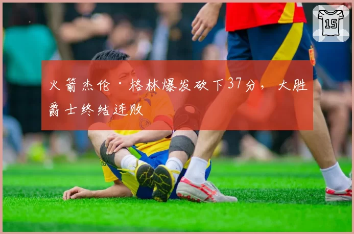 火箭杰伦·格林爆发砍下37分,大胜爵士终结连败