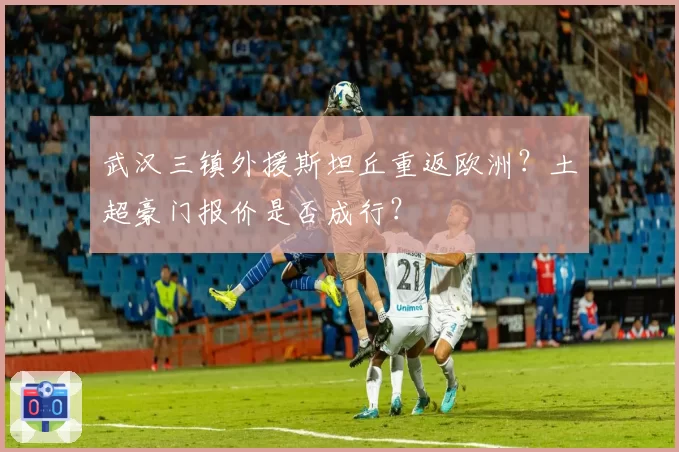 武汉三镇外援斯坦丘重返欧洲?土超豪门报价是否成行?