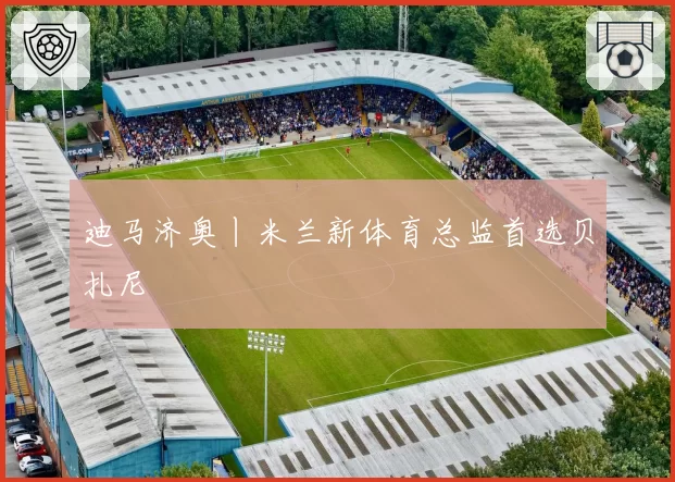迪马济奥丨米兰新体育总监首选贝扎尼