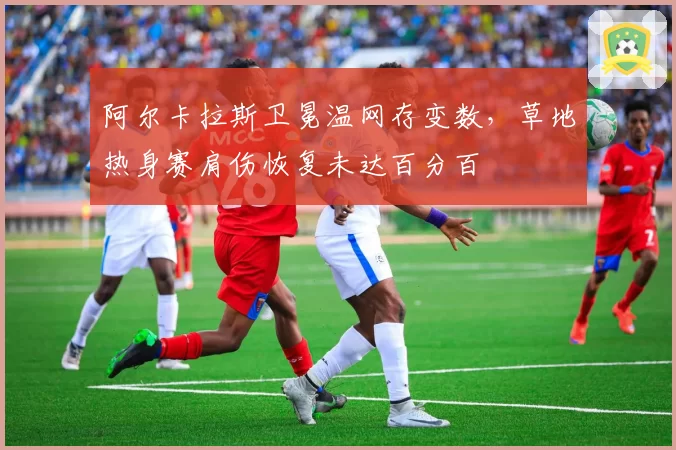 阿尔卡拉斯卫冕温网存变数，草地热身赛肩伤恢复未达百分百