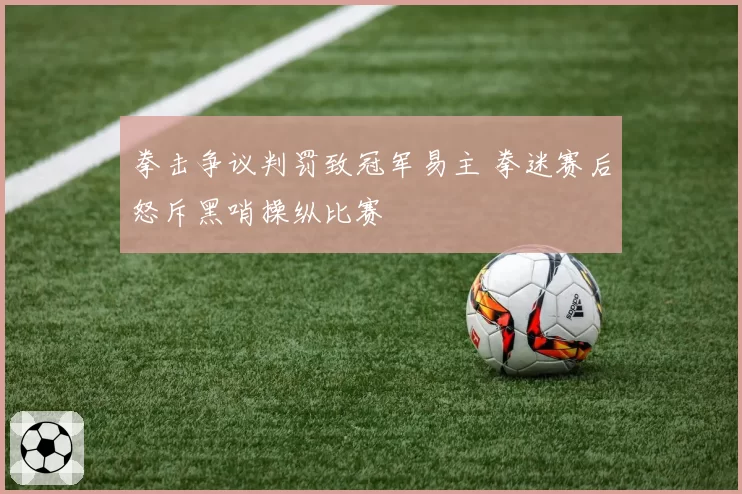 拳击争议判罚致冠军易主 拳迷赛后怒斥黑哨操纵比赛