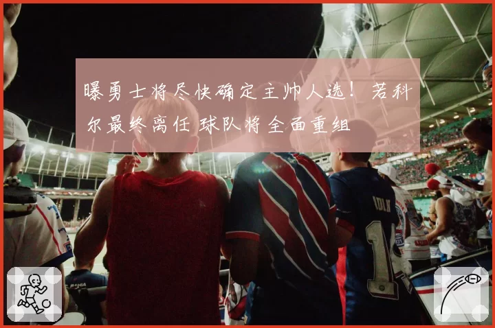 曝勇士将尽快确定主帅人选！若科尔最终离任 球队将全面重组