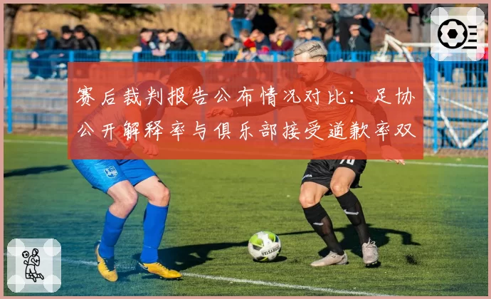 赛后裁判报告公布情况对比:足协公开解释率与俱乐部接受道歉率双低现象