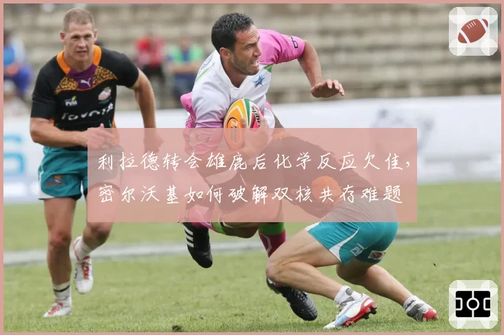利拉德转会雄鹿后化学反应欠佳,密尔沃基如何破解双核共存难题